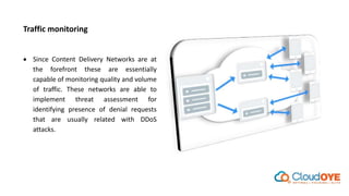 Traffic monitoring
 Since Content Delivery Networks are at
the forefront these are essentially
capable of monitoring quality and volume
of traffic. These networks are able to
implement threat assessment for
identifying presence of denial requests
that are usually related with DDoS
attacks.
 