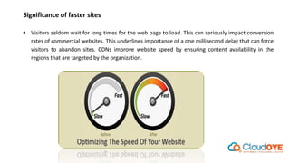 Significance of faster sites
 Visitors seldom wait for long times for the web page to load. This can seriously impact conversion
rates of commercial websites. This underlines importance of a one millisecond delay that can force
visitors to abandon sites. CDNs improve website speed by ensuring content availability in the
regions that are targeted by the organization.
 