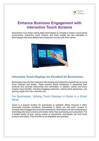 Enhance Business Engagement with
Interactive Touch Screens
Businesses must adopt cutting-edge technologies to compete in today’s quick-paced
environment. Interactive touch screens and kiosk rentals are two examples of
technologies that have altered how companies connect with their clients.
Interactive Touch Displays are Excellent for Businesses:
Businesses may provide customers with exciting and interactive experiences by using
touch displays and kiosks. These screens assist companies in presenting their
products and services distinctively and memorably. In addition, kiosks and touch
screens have benefits, including engaging customers, raising brand awareness, and
gaining insight into how customers act.
For Businesses, Utilizing Touch Displays in Dubai is a Smart
Move:
Dubai is a popular location for businesses to establish offices because it offers
favourable business conditions. Businesses in Dubai can rent touch screens to
increase client engagement and brand awareness. Businesses can rent contemporary
technology like touch screens and kiosks rather than purchasing and using them. For
a limited period of time, during events or promotions, businesses can hire touch
screens and kiosks. They find this to be adaptable and practical.
 