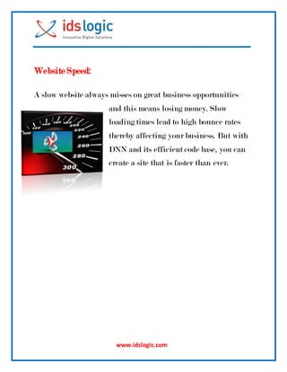 www.idslogic.com
Website Speed:
A slow website always misses on great business opportunities
and this means losing money. Slow
loading times lead to high bounce rates
thereby affecting your business. But with
DNN and its efficient code base, you can
create a site that is faster than ever.
 