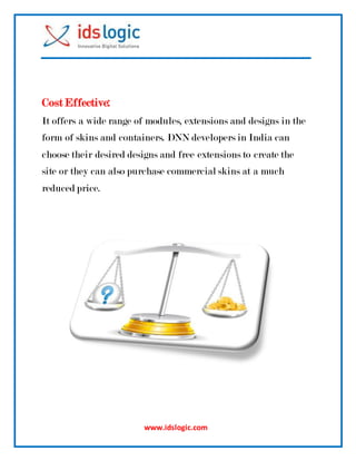 www.idslogic.com
Cost Effective:
It offers a wide range of modules, extensions and designs in the
form of skins and containers. DNN developers in India can
choose their desired designs and free extensions to create the
site or they can also purchase commercial skins at a much
reduced price.
 