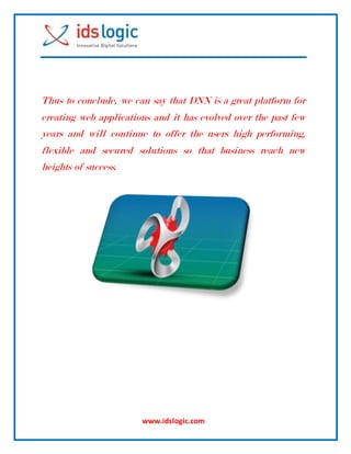 www.idslogic.com
Thus to conclude, we can say that DNN is a great platform for
creating web applications and it has evolved over the past few
years and will continue to offer the users high performing,
flexible and secured solutions so that business reach new
heights of success.
 