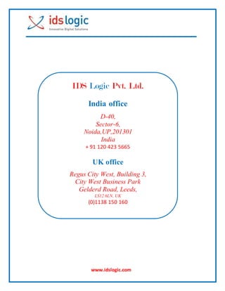 www.idslogic.com
IDS Logic Pvt. Ltd.
India office
D-40,
Sector-6,
Noida,UP,201301
India
+ 91 120 423 5665
UK office
Regus City West, Building 3,
City West Business Park
Gelderd Road, Leeds,
LS12 6LN, UK
(0)1138 150 160
 