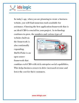 www.idslogic.com
In today’s age, when you are planning to create a business
website, you will find numerous tools available for
assistance. Choosing the best application framework that is
an ideal CMS is crucial for your project. As technology
continues to grow, the numbers and various types of
websites built on
the framework is
also continually
expanding.
DotNetNuke is an
open source
framework that
combines web CMS with rich enterprise social capabilities.
This helps business owners to drive increased revenue and
lower the cost for their customers.
 