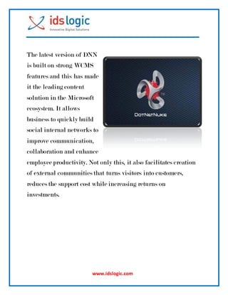 www.idslogic.com
The latest version of DNN
is built on strong WCMS
features and this has made
it the leading content
solution in the Microsoft
ecosystem. It allows
business to quickly build
social internal networks to
improve communication,
collaboration and enhance
employee productivity. Not only this, it also facilitates creation
of external communities that turns visitors into customers,
reduces the support cost while increasing returns on
investments.
 