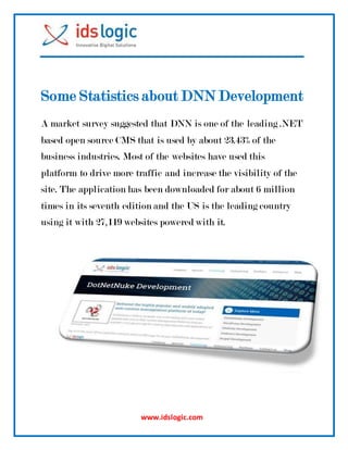 www.idslogic.com
Some Statistics about DNN Development
A market survey suggested that DNN is one of the leading .NET
based open source CMS that is used by about 23.43% of the
business industries. Most of the websites have used this
platform to drive more traffic and increase the visibility of the
site. The application has been downloaded for about 6 million
times in its seventh edition and the US is the leading country
using it with 27,119 websites powered with it.
 