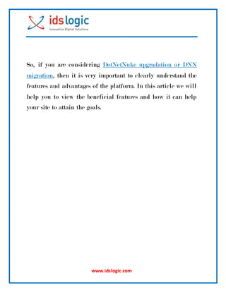 www.idslogic.com
So, if you are considering DotNetNuke upgradation or DNN
migration, then it is very important to clearly understand the
features and advantages of the platform. In this article we will
help you to view the beneficial features and how it can help
your site to attain the goals.
 
