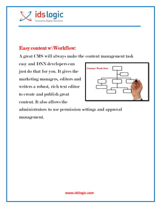 www.idslogic.com
Easy content wWorkflow:
A great CMS will always make the content management task
easy and DNN developers can
just do that for you. It gives the
marketing managers, editors and
writers a robust, rich text editor
to create and publish great
content. It also allows the
administrators to use permission settings and approval
management.
 