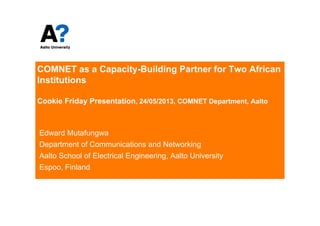 COMNET as a Capacity-Building Partner for Two African
Institutions
Cookie Friday Presentation, 24/05/2013, COMNET Department, Aalto
Edward Mutafungwa
Department of Communications and Networking
Aalto School of Electrical Engineering, Aalto University
Espoo, Finland
 
