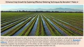 Enhance Crop Growth By Exploring Effective Watering Techniques By Benedict T Palen Jr
Water is a fundamental asset for plant development, and the manner in which we water our yields assumes an urgent
part in their general well-being and efficiency. By embracing proficient watering strategies, as sought by Benedict t
palen Jr, ranchers, and nursery workers can improve water utilization, advance profound root advancement, and
eventually upgrade crop development. In this article, we will investigate a couple of watering procedures that can
assist crops with developing better, guaranteeing ideal water retention and use.
 