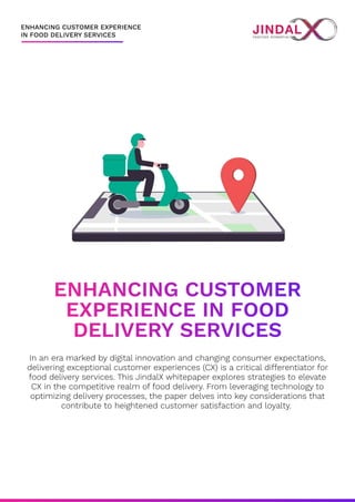 ENHANCING CUSTOMER EXPERIENCE

IN FOOD DELIVERY SERVICES
ENHANCING CUSTOMER

EXPERIENCE IN FOOD

DELIVERY SERVICES
In an era marked by digital innovation and changing consumer expectations,
delivering exceptional customer experiences (CX) is a critical differentiator for
food delivery services. This JindalX whitepaper explores strategies to elevate
CX in the competitive realm of food delivery. From leveraging technology to
optimizing delivery processes, the paper delves into key considerations that
contribute to heightened customer satisfaction and loyalty.
 