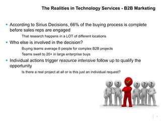 4 
The Realities in Technology Services - B2B Marketing 
 According to Sirius Decisions, 66% of the buying process is complete 
before sales reps are engaged 
That research happens in a LOT of different locations 
 Who else is involved in the decision? 
Buying teams average 6 people for complex B2B projects 
Teams swell to 20+ in large enterprise buys 
 Individual actions trigger resource intensive follow up to qualify the 
opportunity 
Is there a real project at all or is this just an individual request? 
 