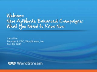 Webinar:
New AdWords Enhanced Campaigns:
What You Need to Know Now

Larry Kim
Founder & CTO, WordStream, Inc.
Feb 15, 2013




                                  CONFIDENTIAL – DO NOT DISTRIBUTE   1
 