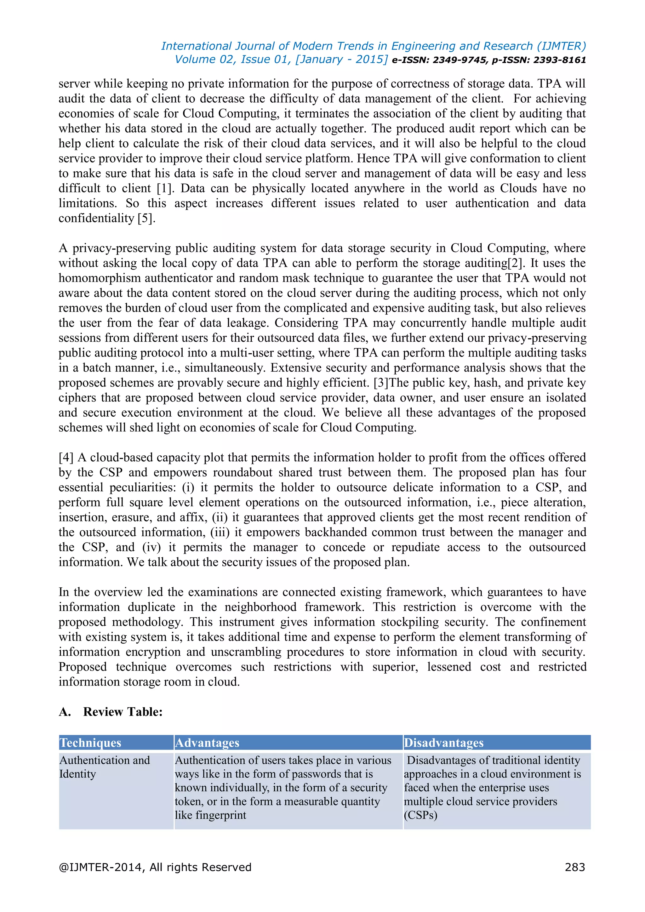 International Journal of Modern Trends in Engineering and Research (IJMTER) Volume 02, Issue 01, [January - 2015] e-ISSN: 2349-9745, p-ISSN: 2393-8161 @IJMTER-2014, All rights Reserved 283 server while keeping no private information for the purpose of correctness of storage data. TPA will audit the data of client to decrease the difficulty of data management of the client. For achieving economies of scale for Cloud Computing, it terminates the association of the client by auditing that whether his data stored in the cloud are actually together. The produced audit report which can be help client to calculate the risk of their cloud data services, and it will also be helpful to the cloud service provider to improve their cloud service platform. Hence TPA will give conformation to client to make sure that his data is safe in the cloud server and management of data will be easy and less difficult to client [1]. Data can be physically located anywhere in the world as Clouds have no limitations. So this aspect increases different issues related to user authentication and data confidentiality [5]. A privacy-preserving public auditing system for data storage security in Cloud Computing, where without asking the local copy of data TPA can able to perform the storage auditing[2]. It uses the homomorphism authenticator and random mask technique to guarantee the user that TPA would not aware about the data content stored on the cloud server during the auditing process, which not only removes the burden of cloud user from the complicated and expensive auditing task, but also relieves the user from the fear of data leakage. Considering TPA may concurrently handle multiple audit sessions from different users for their outsourced data files, we further extend our privacy-preserving public auditing protocol into a multi-user setting, where TPA can perform the multiple auditing tasks in a batch manner, i.e., simultaneously. Extensive security and performance analysis shows that the proposed schemes are provably secure and highly efficient. [3]The public key, hash, and private key ciphers that are proposed between cloud service provider, data owner, and user ensure an isolated and secure execution environment at the cloud. We believe all these advantages of the proposed schemes will shed light on economies of scale for Cloud Computing. [4] A cloud-based capacity plot that permits the information holder to profit from the offices offered by the CSP and empowers roundabout shared trust between them. The proposed plan has four essential peculiarities: (i) it permits the holder to outsource delicate information to a CSP, and perform full square level element operations on the outsourced information, i.e., piece alteration, insertion, erasure, and affix, (ii) it guarantees that approved clients get the most recent rendition of the outsourced information, (iii) it empowers backhanded common trust between the manager and the CSP, and (iv) it permits the manager to concede or repudiate access to the outsourced information. We talk about the security issues of the proposed plan. In the overview led the examinations are connected existing framework, which guarantees to have information duplicate in the neighborhood framework. This restriction is overcome with the proposed methodology. This instrument gives information stockpiling security. The confinement with existing system is, it takes additional time and expense to perform the element transforming of information encryption and unscrambling procedures to store information in cloud with security. Proposed technique overcomes such restrictions with superior, lessened cost and restricted information storage room in cloud. A. Review Table: Techniques Advantages Disadvantages Authentication and Identity Authentication of users takes place in various ways like in the form of passwords that is known individually, in the form of a security token, or in the form a measurable quantity like fingerprint Disadvantages of traditional identity approaches in a cloud environment is faced when the enterprise uses multiple cloud service providers (CSPs) 