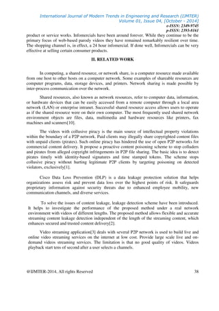 International Journal of Modern Trends in Engineering and Research (IJMTER)
Volume 01, Issue 04, [October - 2014]
e-ISSN: 2349-9745
p-ISSN: 2393-8161
@IJMTER-2014, All rights Reserved 38
product or service works. Infomercials have been around forever. While they continue to be the
primary focus of web-based parody videos they have remained remarkably resilient over time.
The shopping channel is, in effect, a 24 hour infomercial. If done well, Infomercials can be very
effective at selling certain consumer products.
II. RELATED WORK
In computing, a shared resource, or network share, is a computer resource made available
from one host to other hosts on a computer network. Some examples of shareable resources are
computer programs, data, storage devices, and printers. Network sharing is made possible by
inter-process communication over the network.
Shared resources, also known as network resources, refer to computer data, information,
or hardware devices that can be easily accessed from a remote computer through a local area
network (LAN) or enterprise intranet. Successful shared resource access allows users to operate
as if the shared resource were on their own computer. The most frequently used shared network
environment objects are files, data, multimedia and hardware resources like printers, fax
machines and scanners[10].
The videos with collusive piracy is the main source of intellectual property violations
within the boundary of a P2P network. Paid clients may illegally share copyrighted content files
with unpaid clients (pirates). Such online piracy has hindered the use of open P2P networks for
commercial content delivery. It propose a proactive content poisoning scheme to stop colluders
and pirates from alleged copyright infringements in P2P file sharing. The basic idea is to detect
pirates timely with identity-based signatures and time stamped tokens. The scheme stops
collusive piracy without hurting legitimate P2P clients by targeting poisoning on detected
violators, exclusively[1].
Cisco Data Loss Prevention (DLP) is a data leakage protection solution that helps
organizations assess risk and prevent data loss over the highest points of risk. It safeguards
proprietary information against security threats due to enhanced employee mobility, new
communication channels, and diverse services.
To solve the issues of content leakage, leakage detection scheme have been introduced.
It helps to investigate the performance of the proposed method under a real network
environment with videos of different lengths. The proposed method allows flexible and accurate
streaming content leakage detection independent of the length of the streaming content, which
enhances secured and trusted content delivery[2].
Video streaming application[3] deals with several P2P network is used to build live and
online video streaming services on the internet at low cost. Provide large scale live and on-
demand videos streaming services. The limitation is that no good quality of videos. Videos
playback start tens of second after a user selects a channels.
 