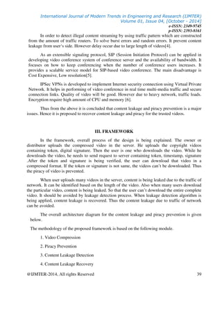 International Journal of Modern Trends in Engineering and Research (IJMTER)
Volume 01, Issue 04, [October - 2014]
e-ISSN: 2349-9745
p-ISSN: 2393-8161
@IJMTER-2014, All rights Reserved 39
In order to detect illegal content streaming by using traffic pattern which are constructed
from the amount of traffic routers. To solve burst errors and random errors. It prevent content
leakage from user‘s side. However delay occur due to large length of videos[4].
As an extensible signaling protocol, SIP (Session Initiation Protocol) can be applied in
developing video conference system of conference server and the availability of bandwidth. It
focuses on how to keep conferencing when the number of conference users increases. It
provides a scalable service model for SIP-based video conference. The main disadvantage is
Cost Expensive, Low resolution[5].
IPSec VPNs is developed to implement Internet security connection using Virtual Private
Network. It helps in performing of video conference in real time multi-media traffic and secure
connection links. Quality of video will be good. However due to heavy network, traffic loads.
Encryption require high amount of CPU and memory [6].
Thus from the above it is concluded that content leakage and piracy prevention is a major
issues. Hence it is proposed to recover content leakage and piracy for the trusted videos.
III. FRAMEWORK
In the framework, overall process of the design is being explained. The owner or
distributor uploads the compressed video in the server. He uploads the copyright videos
containing token, digital signature. Then the user is one who downloads the video. While he
downloads the video, he needs to send request to server containing token, timestamp, signature
.After the token and signature is being verified, the user can download that video in a
compressed format. If the token or signature is not same, the videos can’t be downloaded. Thus
the piracy of video is prevented.
When user uploads many videos in the server, content is being leaked due to the traffic of
network. It can be identified based on the length of the video. Also when many users download
the particular video, content is being leaked. So that the user can’t download the entire complete
video. It should be avoided by leakage detection process. When leakage detection algorithm is
being applied, content leakage is recovered. Thus the content leakage due to traffic of network
can be avoided.
The overall architecture diagram for the content leakage and piracy prevention is given
below.
The methodology of the proposed framework is based on the following module.
1. Video Compression
2. Piracy Prevention
3. Content Leakage Detection
4. Content Leakage Recovery
 