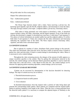 International Journal of Modern Trends in Engineering and Research (IJMTER)
Volume 01, Issue 04, [October - 2014]
e-ISSN: 2349-9745
p-ISSN: 2393-8161
@IJMTER-2014, All rights Reserved 43
Φ(λ,p)=file index for file at end point p
Output: Peer authorization status
True – Authorization granted
False – Authorization Denied
The Owner Sign function returns with a token. Upon receiving a private key, the
bootstrap agent digitally signs the file ID, endpoint address, and timestamp to create the token.
The reply message contains a four tuple :{ endpoint address, private key, timestamp, token}.
After token is being generated, user send request to download a video. A download
request include a token, file index, timestamp, and the digital signature. If any of the fields are
missing, the download is stopped. A download user must have a valid token T and signature S.
Two pieces of critical information are needed: public key and the endpoint address. It verifies
both token T and signature S. Token also contains the file index information and timestamp
indicating the expiration time of the token. The Parse (input) extracts timestamp, token,
signature, and index from a download request.
3.3 CONTENT LEAKAGE
Due to upload of n number of videos, distributor finds content leakage in the network.
Also when user downloads video from the server, the heavy traffic in network arises. It leads to
packet loss, jitter and time delay. It leads to content leakage in downloading the videos. Hence it
is necessary to solve content leakage.
Throughout the video streaming process, the changes of the amount of traffic appear as a
unique waveform specifies to the content. Thus by getting this information retrieved in the
network, the content leakage can be detected. Pattern generation algorithm is used to match the
video from user‘s side and server ‘s side. Based on the time slot , the content leakage can be
detected. By applying pattern matching algorithm, content leakage can be recovered.
3.4 CONTENT LEAKAGE RECOVERY
Content can be recovered by determination of the decision threshold for detecting
leakage. The steps of content recovery are as follows.
1. Threshold determination process
2. Comparison based on traffic pattern
3. Cost evaluation
In threshold determination, from the original video a portion of video being taken and
generate the corresponding traffic pattern. These patterns are compared with the original traffic
pattern to perform sampling of the length of the videos. Then the curve is being generated from
the observed traffic pattern. It is necessary to compare the adjusted degree of similarity to the
 
