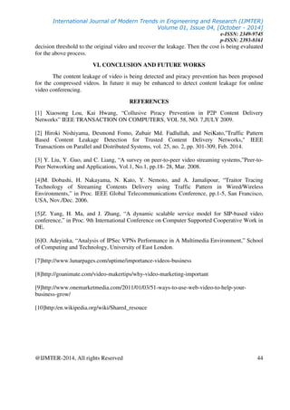 International Journal of Modern Trends in Engineering and Research (IJMTER)
Volume 01, Issue 04, [October - 2014]
e-ISSN: 2349-9745
p-ISSN: 2393-8161
@IJMTER-2014, All rights Reserved 44
decision threshold to the original video and recover the leakage. Then the cost is being evaluated
for the above process.
VI. CONCLUSION AND FUTURE WORKS
The content leakage of video is being detected and piracy prevention has been proposed
for the compressed videos. In future it may be enhanced to detect content leakage for online
video conferencing.
REFERENCES
[1] Xiaosong Lou, Kai Hwang, “Collusive Piracy Prevention in P2P Content Delivery
Networks” IEEE TRANSACTION ON COMPUTERS, VOL 58, NO. 7,JULY 2009.
[2] Hiroki Nishiyama, Desmond Fomo, Zubair Md. Fadlullah, and NeiKato,"Traffic Pattern
Based Content Leakage Detection for Trusted Content Delivery Networks," IEEE
Transactions on Parallel and Distributed Systems, vol. 25, no. 2, pp. 301-309, Feb. 2014.
[3] Y. Liu, Y. Guo, and C. Liang, “A survey on peer-to-peer video streaming systems,”Peer-to-
Peer Networking and Applications, Vol.1, No.1, pp.18- 28, Mar. 2008.
[4]M. Dobashi, H. Nakayama, N. Kato, Y. Nemoto, and A. Jamalipour, “Traitor Tracing
Technology of Streaming Contents Delivery using Traffic Pattern in Wired/Wireless
Environments,” in Proc. IEEE Global Telecommunications Conference, pp.1-5, San Francisco,
USA, Nov./Dec. 2006.
[5]Z. Yang, H. Ma, and J. Zhang, “A dynamic scalable service model for SIP-based video
conference,” in Proc. 9th International Conference on Computer Supported Cooperative Work in
DE.
[6]O. Adeyinka, “Analysis of IPSec VPNs Performance in A Multimedia Environment,” School
of Computing and Technology, University of East London.
[7]http://www.lunarpages.com/uptime/importance-videos-business
[8]http://goanimate.com/video-makertips/why-video-marketing-important
[9]http://www.onemarketmedia.com/2011/01/03/51-ways-to-use-web-video-to-help-your-
business-grow/
[10]http:/en.wikipedia.org/wiki/Shared_resouce
 