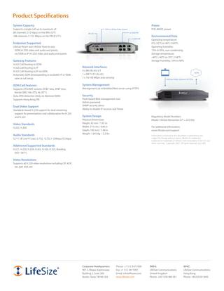 Product Specifications
System Capacity                                                                                                                   Power
Supports a single call up to maximum of:                                          LAN to LifeSize Video System                    POE 48VDC power
8B channels (512 kbps) on the BRIs (S/T)                          RS-232                                         4x ISDN BRI
18B channels (1.152 Mbps) on the PRI (E1/T1)                                                                                      Environmental Data
                                                                                                                   1x ISDN PRI
                                                                                                                                  Operating temperature:
Endpoints Supported                                                                                                               0°C (32°F) to 40°C (104°F)
LifeSize Room and LifeSize Team to any:                                                                                           Operating humidity:
 ISDN (H.320) video and audio end points                                                                                          15% to 85%, non-condensing
 via ISDN to IP (H.323) video and audio end points                                                                                Storage temperature:
                                                                                                                                  -40°C (-40°F) to 70°C (158°F)
Gateway Features                                                                                                                  Storage humidity: 10% to 90%
H.323 Call Routing to ISDN
H.320 Call Routing to IP                                    Network Interfaces
H.323 Call Routing to IP via ISDN                           4 x BRI (RJ-45) S/T
                                                                                                                                                                                   ISDN
Automatic ISDN downspeeding to available IP or ISDN         1 x PRI T1/E1 (RJ-45)
 rates at call setup                                        1 x 10/100 Mbps auto sensing
                                                                                                                                                  LifeSize Video Systems (H.323)

ISDN Call Features                                          System Management
Supports ETSI/NAT variants (AT&T 4ess, AT&T 5ess,           Management via embedded Web server using HTTPS
 Nortel DMS 100, ETSI, NI, NTT )
Auto SPID detection (Only on National ISDN)                 Security
Supports Hong Kong PRI                                      Flash-based Web management tool
                                                            Admin password
Dual Video Support                                          SNMP security alerts
Standards-based H.239 support for dual streaming            Ability to disable IP services and Telnet
 support for presentations and collaboration for H.320
 and H.323                                                  System Design                                                         Regulatory Model Numbers
                                                            Physical Dimensions                                                   Model: LifeSize Networker-S/T = LFZ-002
Video Standards                                             Height: 42 mm / 1.65 in
H.263, H.264                                                Width: 215 mm / 8.46 in                                               For additional information:
                                                            Depth: 190 mm / 7.48 in                                               www.lifesize.com/support
                                                            Weight: 1.043 Kg / 2.2 lbs
Audio Standards                                                                                                                   Information contained in this document is preliminary and
G.711 (A-Law/U-Law), G.722, G.722.1 (24kbps/32 kbps)                                                                              subject to change without notice. LifeSize is a registered
                                                                                                                                  trademark or trademark of LifeSize Communications in the U.S. and
                                                                                                                                  other countries. Copyright 2007. All rights reserved. July 2007.
Additional Supported Standards
H.221, H.230, H.239, H.242, H.320, H.323, Bonding
 (ISO 13871)

Video Resolutions
Supports all H.320 video resolutions including CIF, 4CIF,
 SIF, 2SIF, 4SIF, HD




                                                            Corporate Headquarters:            Phone: +1 512 347 9300            EMEA:                               APAC:
                                                            901 S. Mopac Expressway            Fax: +1 512 347 9301              LifeSize Communications             LifeSize Communications
                                                            Building 3, Suite 300              Email: info@lifesize.com          United Kingdom                      Hong Kong
                                                            Austin, Texas 78746 USA            www.lifesize.com                  Phone: +44 1256 480 591             Phone: +852 8239 3695
 