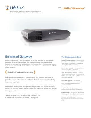 LifeSize® Networker™
       Experience Communication in High Definition




Enhanced Gateway                                                               The Advantages are Clear
LifeSize® Networker™ is an enhanced, all-in-one gateway for integration        Flexible LifeSize Solutions - Connect LifeSize
                                                                               Networker to either LifeSize Room or LifeSize
between IP and ISDN networks that offers multiple compact network              Team directly or through H.323 gatekeeper
interfaces and allowing users to connect LifeSize video systems with legacy    allowing IP to ISDN connectivity
video systems.
                                                                               Full Featured Gateway — Standards-based IP
                                                                               (H.323) and ISDN (H.320) gateway

   Seamless IP to ISDN connectivity                                            All-in-One, Compact Interface — Includes
                                                                               1x LAN/Ethernet to connect LifeSize Room or
                                                                               LifeSize Team and 1 x PRI or 4 x BRI to connect
LifeSize Networker enables IT administrators and network managers to           to the ISDN network

provide users and departments with cost efficient, complete connectivity       High Value Solution — For regional,
to anyone anywhere.                                                            departmental deployments to lower call
                                                                               costs, increase reliability, redundancy
                                                                               and manageability
Use LifeSize Networker in a single use configuration and connect LifeSize®
                                                                               Simple to Use — Plug and play and web
Room™ or LifeSize® Team™ to ISDN (BRI or PRI) networks all from one, easy to   browser-based interface for configuration
manage device.
                                                                               Cost Effective — The most cost efficient way
                                                                               to leverage and connect all of your resources
Seamless connectivity. Simple to Use. Cost effective.
It means that your users can connect. Worry-free.                              Efficient, Compact Design — Integrated
                                                                               to LifeSize Room using Power over Ethernet
                                                                               (PoE)
 