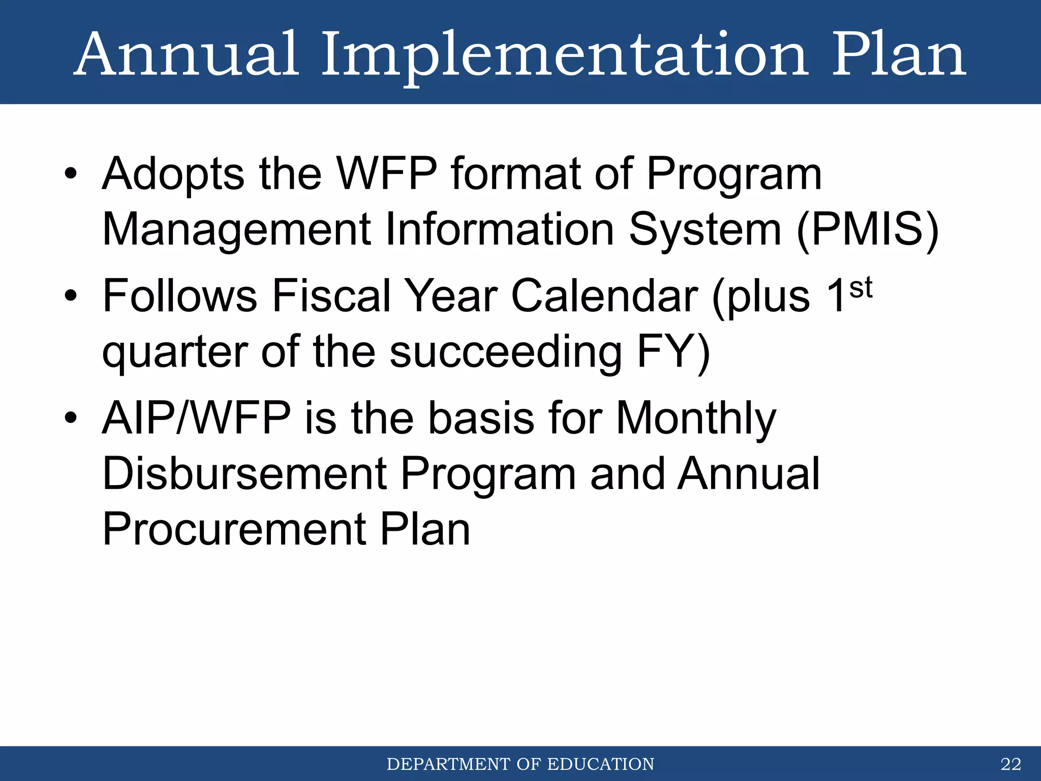 DEPARTMENT OF EDUCATION
Annual Implementation Plan
• Adopts the WFP format of Program
Management Information System (PMIS)
• Follows Fiscal Year Calendar (plus 1st
quarter of the succeeding FY)
• AIP/WFP is the basis for Monthly
Disbursement Program and Annual
Procurement Plan
22
 