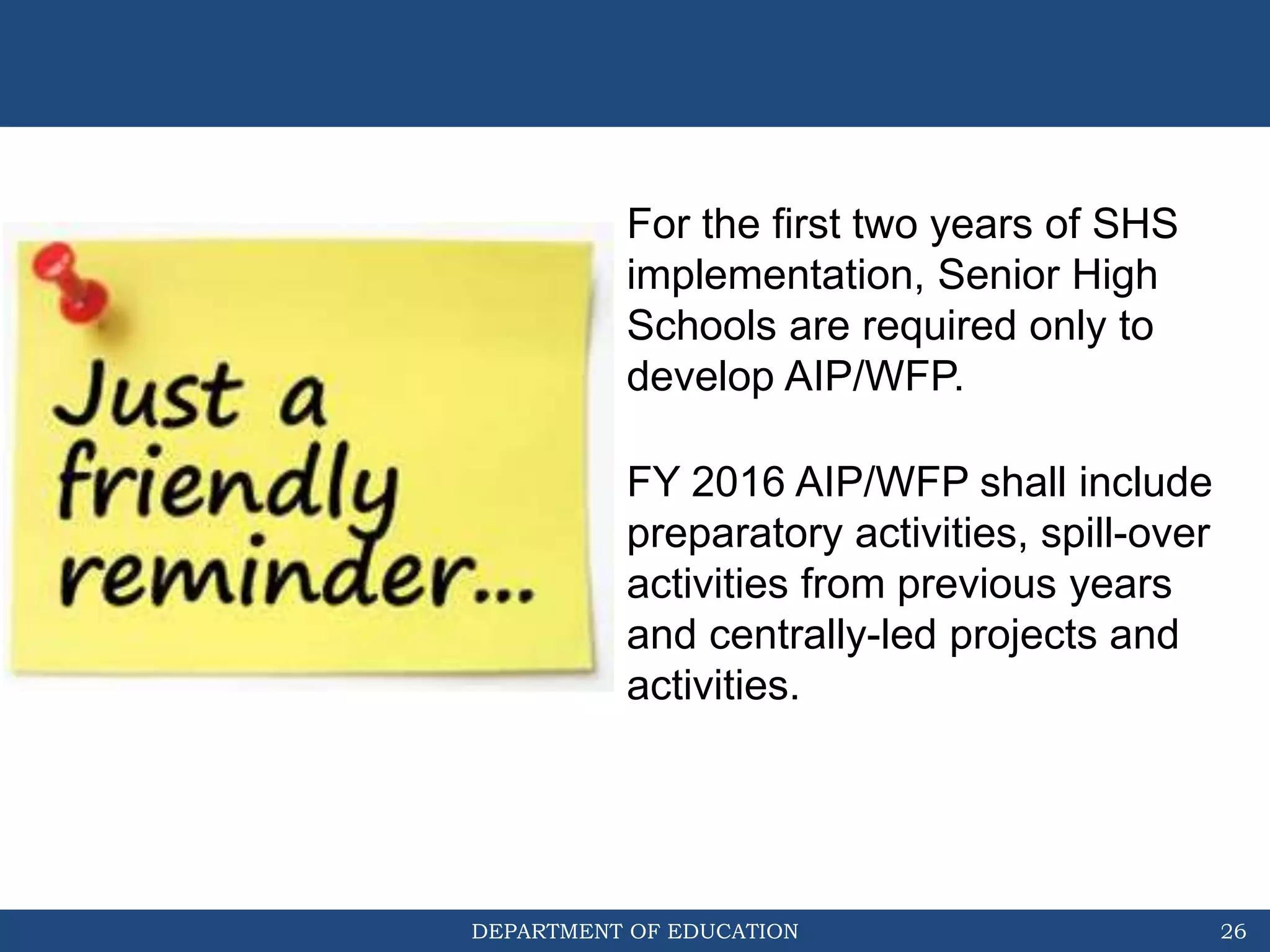 DEPARTMENT OF EDUCATION 26
For the first two years of SHS
implementation, Senior High
Schools are required only to
develop AIP/WFP.
FY 2016 AIP/WFP shall include
preparatory activities, spill-over
activities from previous years
and centrally-led projects and
activities.
 