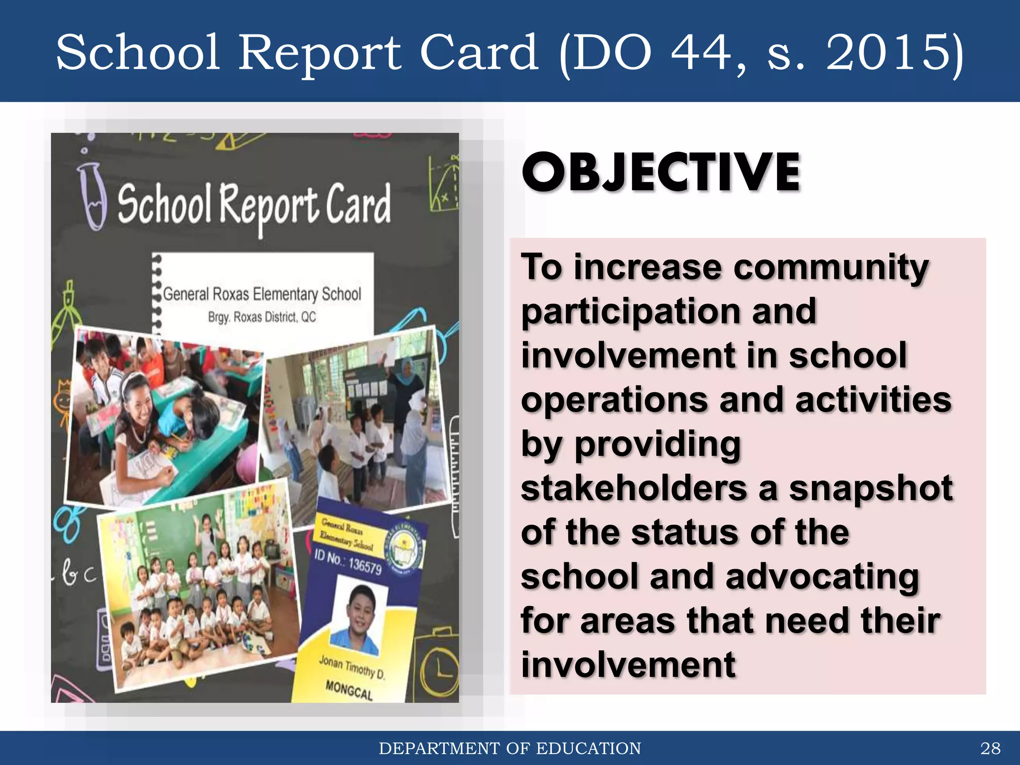DEPARTMENT OF EDUCATION
School Report Card (DO 44, s. 2015)
28
To increase community
participation and
involvement in school
operations and activities
by providing
stakeholders a snapshot
of the status of the
school and advocating
for areas that need their
involvement
OBJECTIVE
 
