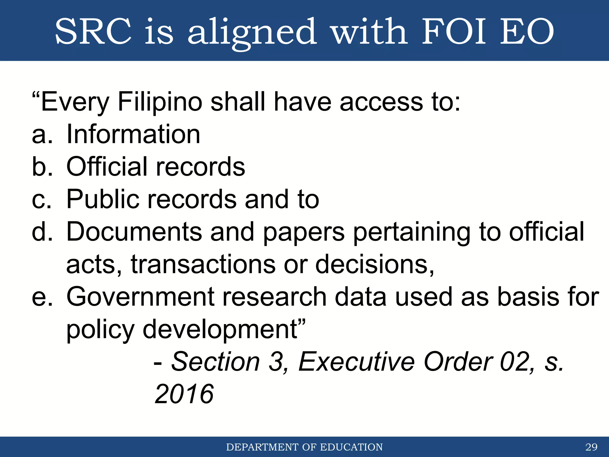 DEPARTMENT OF EDUCATION
SRC is aligned with FOI EO
29
“Every Filipino shall have access to:
a. Information
b. Official records
c. Public records and to
d. Documents and papers pertaining to official
acts, transactions or decisions,
e. Government research data used as basis for
policy development”
- Section 3, Executive Order 02, s.
2016
 