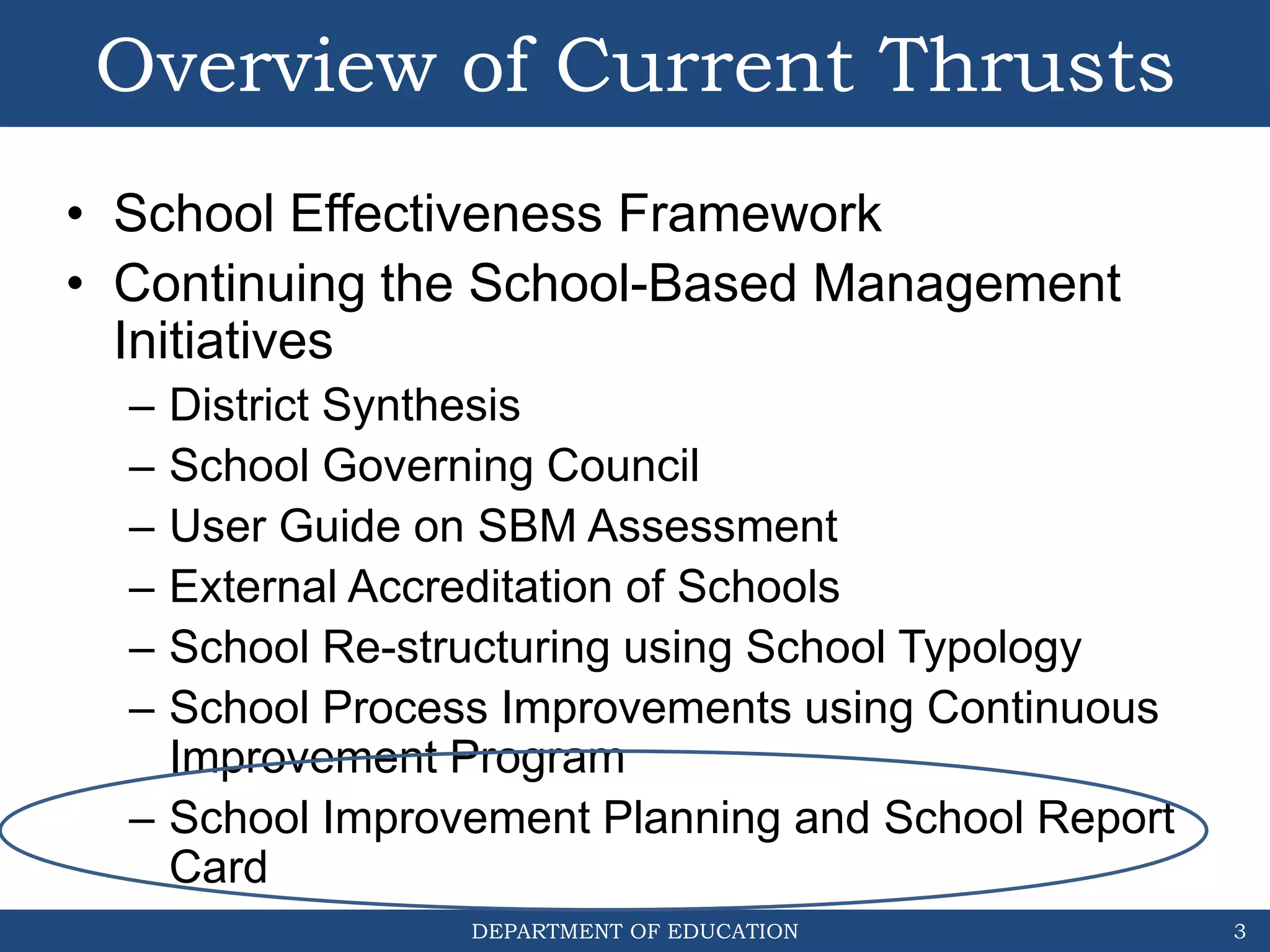 DEPARTMENT OF EDUCATION
Overview of Current Thrusts
• School Effectiveness Framework
• Continuing the School-Based Management
Initiatives
– District Synthesis
– School Governing Council
– User Guide on SBM Assessment
– External Accreditation of Schools
– School Re-structuring using School Typology
– School Process Improvements using Continuous
Improvement Program
– School Improvement Planning and School Report
Card
3
 