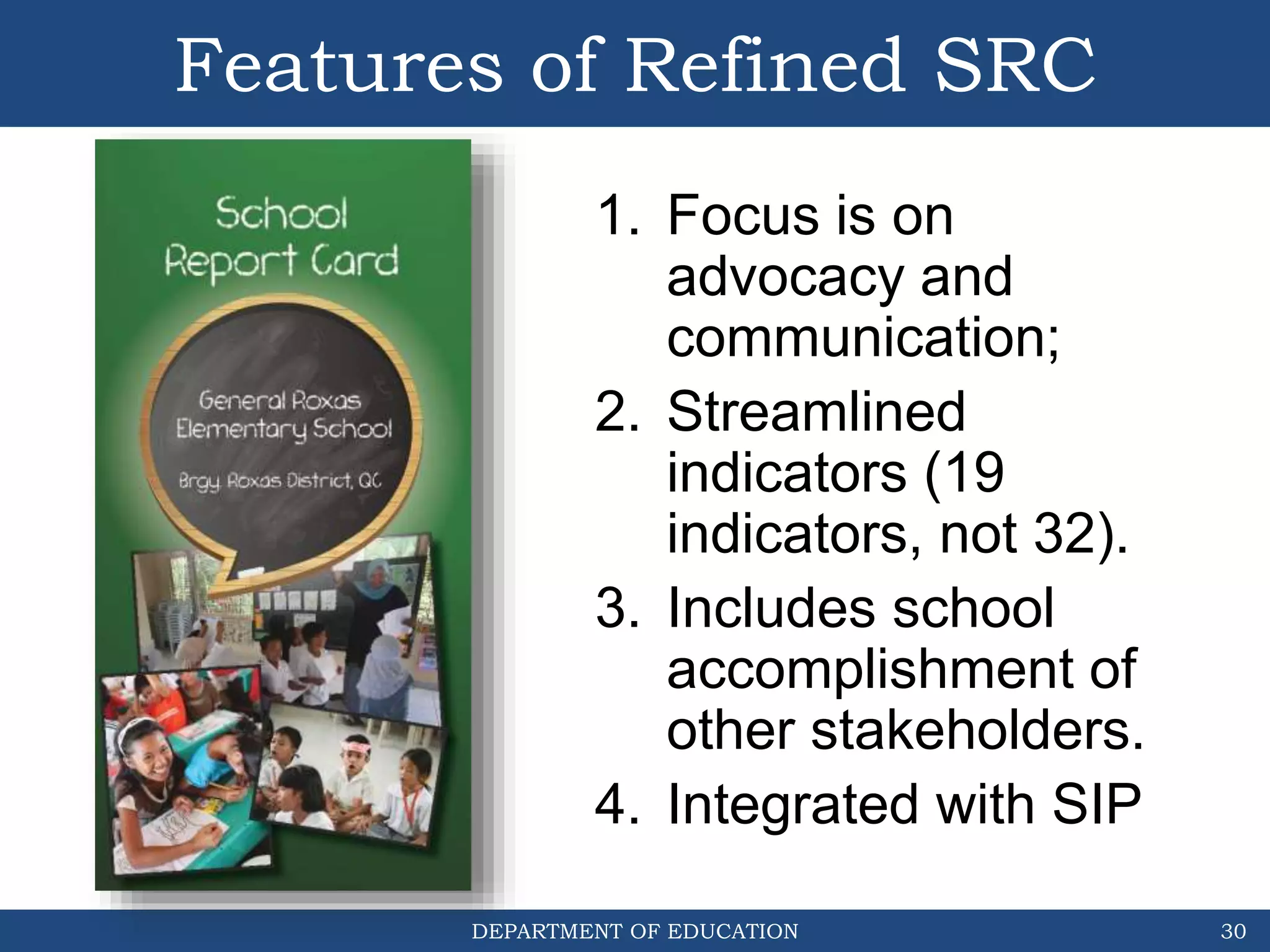 DEPARTMENT OF EDUCATION
Features of Refined SRC
30
1. Focus is on
advocacy and
communication;
2. Streamlined
indicators (19
indicators, not 32).
3. Includes school
accomplishment of
other stakeholders.
4. Integrated with SIP
 