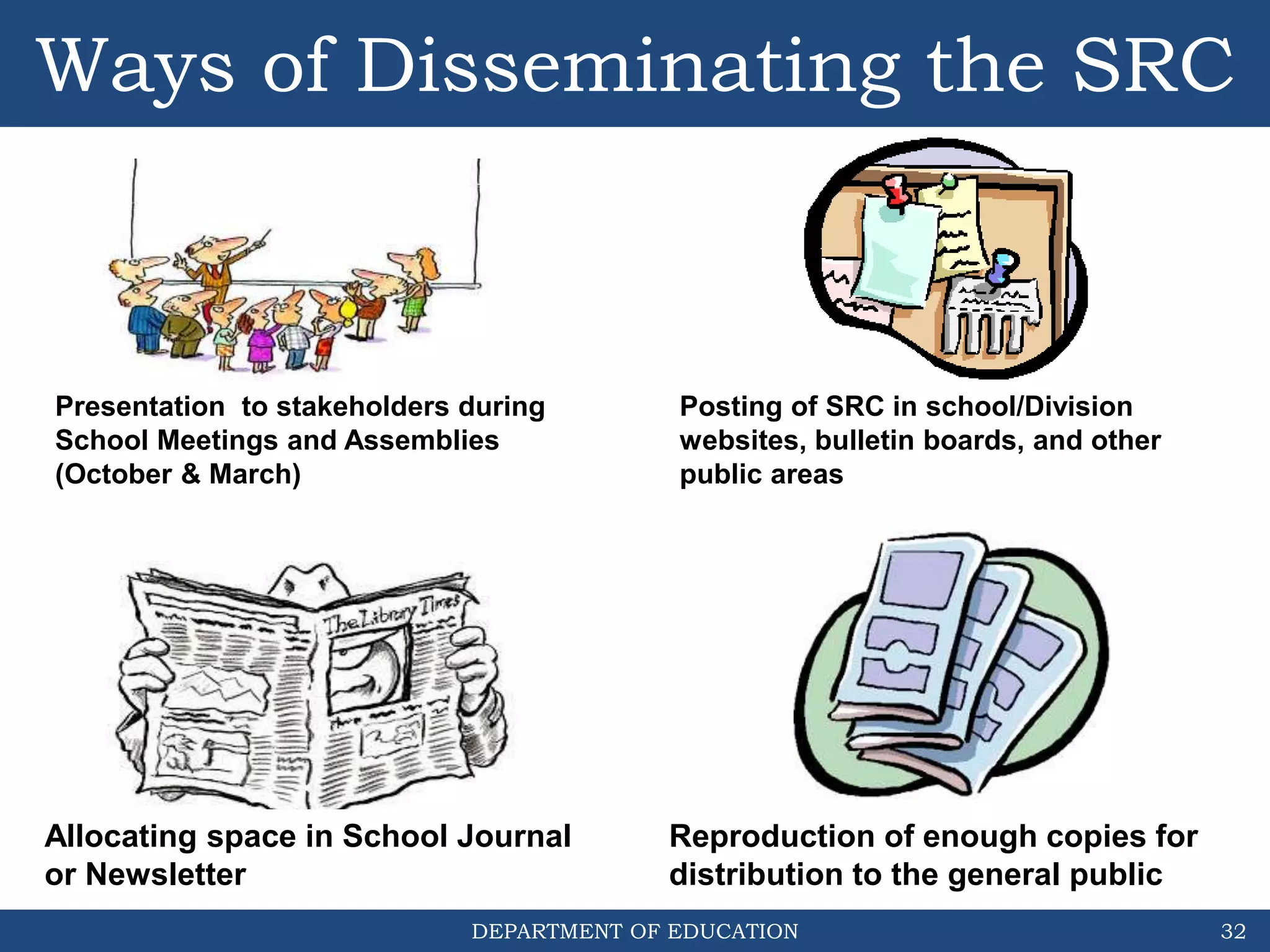 DEPARTMENT OF EDUCATION 32
Allocating space in School Journal
or Newsletter
Posting of SRC in school/Division
websites, bulletin boards, and other
public areas
Reproduction of enough copies for
distribution to the general public
Presentation to stakeholders during
School Meetings and Assemblies
(October & March)
Ways of Disseminating the SRC
 