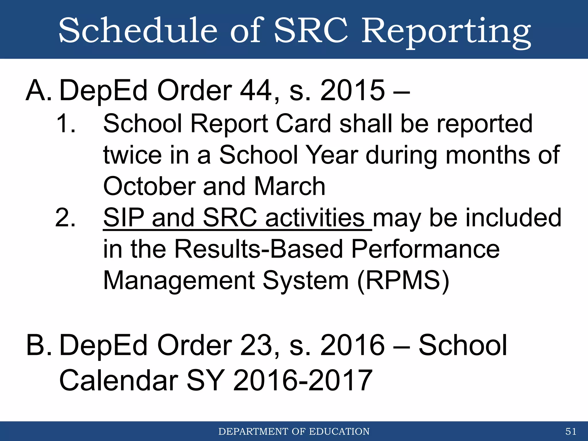 DEPARTMENT OF EDUCATION
Schedule of SRC Reporting
51
A. DepEd Order 44, s. 2015 –
1. School Report Card shall be reported
twice in a School Year during months of
October and March
2. SIP and SRC activities may be included
in the Results-Based Performance
Management System (RPMS)
B. DepEd Order 23, s. 2016 – School
Calendar SY 2016-2017
 
