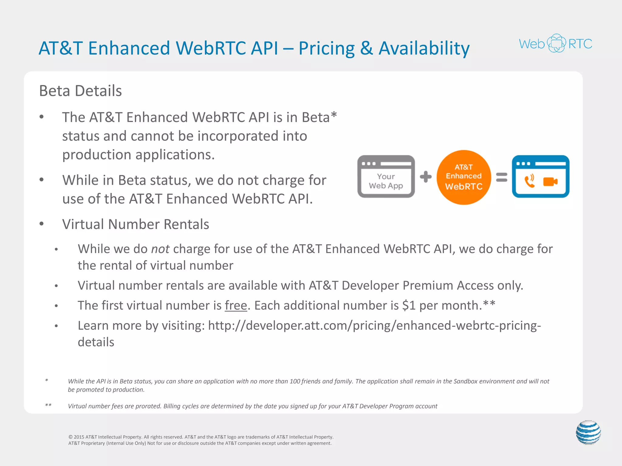 AT&T Enhanced WebRTC API - Flexible Numbering
Options
© 2015 AT&T Intellectual Property. All rights reserved. AT&T and the AT&T logo are trademarks of AT&T Intellectual Property.
AT&T Proprietary (Internal Use Only) Not for use or disclosure outside the AT&T companies except under written agreement.
10
Account ID
Allows developers to call-
enable the Account ID (e.g.,
yourname@yourdomain.com)
associated with a domain
name. This gives end-users
access to a rich set of
communication features they
can now use to communicate
with each other.
Virtual Number
A number that can make and
receive voice or video calls
from an app or browser, and is
not associated to a physical
location or a single device.
E911 Available
1 2 3
4 5 6
7 8 9
# 0 *
AT&T Mobile Number
AT&T end-users give
permission to developers to
make or receive voice or video
calls from within their app using
their existing AT&T mobile
number.
E911 Available
 