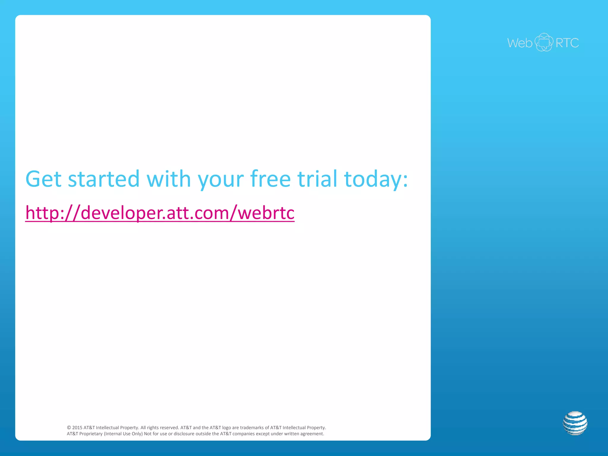 AT&T Enhanced WebRTC API – Developer Advantages
Simple & robust APIs
Easy app integration
Full-featured SDK & Reference Server for rapid development
• No telephony or SIP knowledge required
• Includes AJAX methods for invoking RESTful APIs
• Controls complex sequencing, signaling and media
streaming
• Developer can use Developer Hosted Server out-of-the-box
• Developer can pull code from DHS
• Provides design pattern for developers who use other server
technologies (e.g., PHP, Ruby, Java)
• 1 phone object
• 3 setup/tear-down methods (getPhone, login and logout)
• 8 functional methods (e.g., dial, hold, answer, hangup)
© 2015 AT&T Intellectual Property. All rights reserved. AT&T and the AT&T logo are trademarks of AT&T Intellectual Property.
AT&T Proprietary (Internal Use Only) Not for use or disclosure outside the AT&T companies except under written agreement.
• Extensive samples & documentation
• Implements signaling as JS callback events
• Hides browser-specific functions
• 17 callback methods and events (e.g., connecting,
connected, incoming call, answering)
• 2 utility methods (check browser compatibility and
configure API endpoint)
 