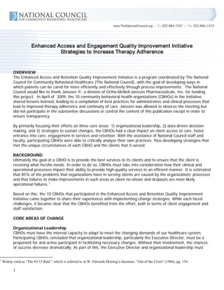 Enhanced Access and Engagement Quality Improvement Initiative
                                 Strategies to Increase Therapy Adherence


           OVERVIEW
           The Enhanced Access and Retention Quality Improvement Initiative is a program coordinated by The National
           Council for Community Behavioral Healthcare (The National Council), with the goal of developing ways in
           which patients can be cared for more efficiently and effectively through process improvements. The National
           Council would like to thank Janssen ®, a division of Ortho-McNeil-Janssen Pharmaceuticals, Inc. for funding
           this project. In April of 2009, the 10 community behavioral health organizations (CBHOs) in the Initiative
           shared lessons learned, leading to a compilation of best practices for administrative and clinical processes that
           lead to improved therapy adherence and continuity of care. Janssen was allowed to observe the meeting but
           did not participate in the substantive discussions or control the content of this publication except in order to
           ensure transparency.

           By primarily focusing their efforts on three core areas: 1) organizational leadership, 2) data-driven decision-
           making, and 3) strategies to sustain changes, the CBHOs had a clear impact on client access to care, faster
           entrance into care, engagement in services and retention. With the assistance of National Council staff and
           faculty, participating CBHOs were able to critically analyze their own practices; thus developing strategies that
           met the unique circumstances of each CBHO and the clients that it served.

           BACKGROUND
           Ultimately the goal of a CBHO is to provide the best services to its clients and to ensure that the client is
           receiving what he/she needs. In order to do so, CBHOs must take into consideration how their clinical and
           operational processes impact their ability to provide high-quality services in an efficient manner. It is estimated
           that 85% of the problems that organizations have in serving clients are caused by the organizations’ processes
           and that failures to make improvements in such areas as client no-shows and dropouts are most likely
           operational failures. 1

           Based on this, the 10 CBHOs that participated in the Enhanced Access and Retention Quality Improvement
           Initiative came together to share their experiences with implementing change strategies. While each faced
           challenges, it became clear that the CBHOs benefited from the effort, both in terms of client engagement and
           staff satisfaction.

           CORE AREAS OF CHANGE

           Organizational Leadership
           CBHOs must have the internal capacity to adapt to meet the changing demands of our healthcare system.
           Participating CBHOs concluded that organizational leadership, particularly the Executive Director, must be a
           proponent for and active participant in facilitating necessary changes. Without their involvement, the chances
           of success decrease dramatically. As part of this, the Executive Director and organizational leadership must


1
    Widely cited as “The 85/15 Rule”, which is referred to in W. Edwards Deming’s literature: “Out of the Crisis” (1986), pg. 134.

           1
 