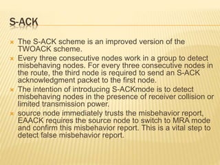 S-ACK
 The S-ACK scheme is an improved version of the
TWOACK scheme.
 Every three consecutive nodes work in a group to detect
misbehaving nodes. For every three consecutive nodes in
the route, the third node is required to send an S-ACK
acknowledgment packet to the first node.
 The intention of introducing S-ACKmode is to detect
misbehaving nodes in the presence of receiver collision or
limited transmission power.
 source node immediately trusts the misbehavior report,
EAACK requires the source node to switch to MRA mode
and confirm this misbehavior report. This is a vital step to
detect false misbehavior report.
 