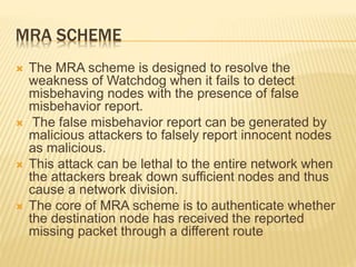 MRA SCHEME
 The MRA scheme is designed to resolve the
weakness of Watchdog when it fails to detect
misbehaving nodes with the presence of false
misbehavior report.
 The false misbehavior report can be generated by
malicious attackers to falsely report innocent nodes
as malicious.
 This attack can be lethal to the entire network when
the attackers break down sufficient nodes and thus
cause a network division.
 The core of MRA scheme is to authenticate whether
the destination node has received the reported
missing packet through a different route
 