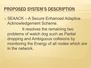 PROPOSED SYSTEM’S DESCRIPTION
 SEAACK – A Secure Enhanced Adaptive
Acknowledgement Scheme.
It resolves the remaining two
problems of watch dog such as Partial
dropping and Ambiguous collisions by
monitoring the Energy of all nodes which are
in the network.
 