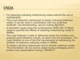 CNDA
 For detecting colluding misbehaving nodes without the use of
cryptography,
 The (Leak Detector) mechanism to detect colluding malicious
nodes. It can be used in combination with any proactive,
multipath, non-broadcasting, secure routing algorithm.
 A simulation study using the contemporary IEEE 802.16 Mesh
mode to quantify the effects of colluding misbehaving nodes in
WMNs.
 The Leak Detector is able to efficiently tackle this problem and
presents good detection results, as seen from the evaluation. The
Leak Detector is one of the first mechanisms for addressing the
problem of malicious colluding nodes in WMNs.
 To detect colluding misbehavior and to identify malicious nodes.
This information can be used to adapt routing strategies and to
enable more dependable routing in MANETs.
 