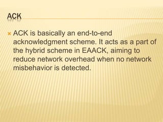 ACK
 ACK is basically an end-to-end
acknowledgment scheme. It acts as a part of
the hybrid scheme in EAACK, aiming to
reduce network overhead when no network
misbehavior is detected.
 