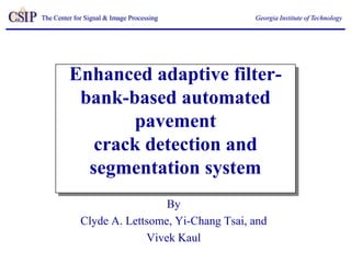 The Center for Signal & Image Processing       Georgia Institute of Technology




         Enhanced adaptive filter-
          bank-based automated
                 pavement
            crack detection and
           segmentation system
                              By
             Clyde A. Lettsome, Yi-Chang Tsai, and
                          Vivek Kaul
 
