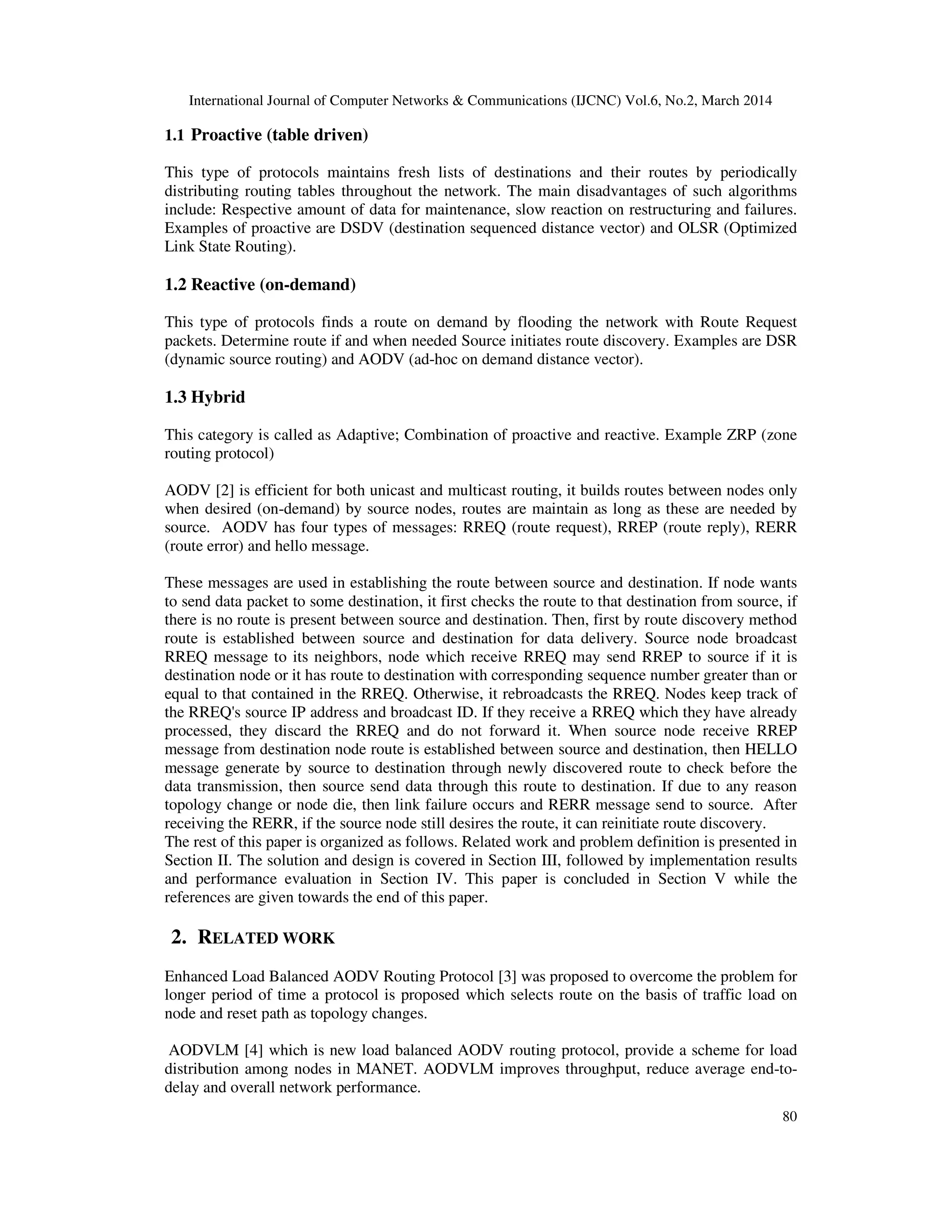 International Journal of Computer Networks & Communications (IJCNC) Vol.6, No.2, March 2014
80
1.1 Proactive (table driven)
This type of protocols maintains fresh lists of destinations and their routes by periodically
distributing routing tables throughout the network. The main disadvantages of such algorithms
include: Respective amount of data for maintenance, slow reaction on restructuring and failures.
Examples of proactive are DSDV (destination sequenced distance vector) and OLSR (Optimized
Link State Routing).
1.2 Reactive (on-demand)
This type of protocols finds a route on demand by flooding the network with Route Request
packets. Determine route if and when needed Source initiates route discovery. Examples are DSR
(dynamic source routing) and AODV (ad-hoc on demand distance vector).
1.3 Hybrid
This category is called as Adaptive; Combination of proactive and reactive. Example ZRP (zone
routing protocol)
AODV [2] is efficient for both unicast and multicast routing, it builds routes between nodes only
when desired (on-demand) by source nodes, routes are maintain as long as these are needed by
source. AODV has four types of messages: RREQ (route request), RREP (route reply), RERR
(route error) and hello message.
These messages are used in establishing the route between source and destination. If node wants
to send data packet to some destination, it first checks the route to that destination from source, if
there is no route is present between source and destination. Then, first by route discovery method
route is established between source and destination for data delivery. Source node broadcast
RREQ message to its neighbors, node which receive RREQ may send RREP to source if it is
destination node or it has route to destination with corresponding sequence number greater than or
equal to that contained in the RREQ. Otherwise, it rebroadcasts the RREQ. Nodes keep track of
the RREQ's source IP address and broadcast ID. If they receive a RREQ which they have already
processed, they discard the RREQ and do not forward it. When source node receive RREP
message from destination node route is established between source and destination, then HELLO
message generate by source to destination through newly discovered route to check before the
data transmission, then source send data through this route to destination. If due to any reason
topology change or node die, then link failure occurs and RERR message send to source. After
receiving the RERR, if the source node still desires the route, it can reinitiate route discovery.
The rest of this paper is organized as follows. Related work and problem definition is presented in
Section II. The solution and design is covered in Section III, followed by implementation results
and performance evaluation in Section IV. This paper is concluded in Section V while the
references are given towards the end of this paper.
2. RELATED WORK
Enhanced Load Balanced AODV Routing Protocol [3] was proposed to overcome the problem for
longer period of time a protocol is proposed which selects route on the basis of traffic load on
node and reset path as topology changes.
AODVLM [4] which is new load balanced AODV routing protocol, provide a scheme for load
distribution among nodes in MANET. AODVLM improves throughput, reduce average end-to-
delay and overall network performance.
 
