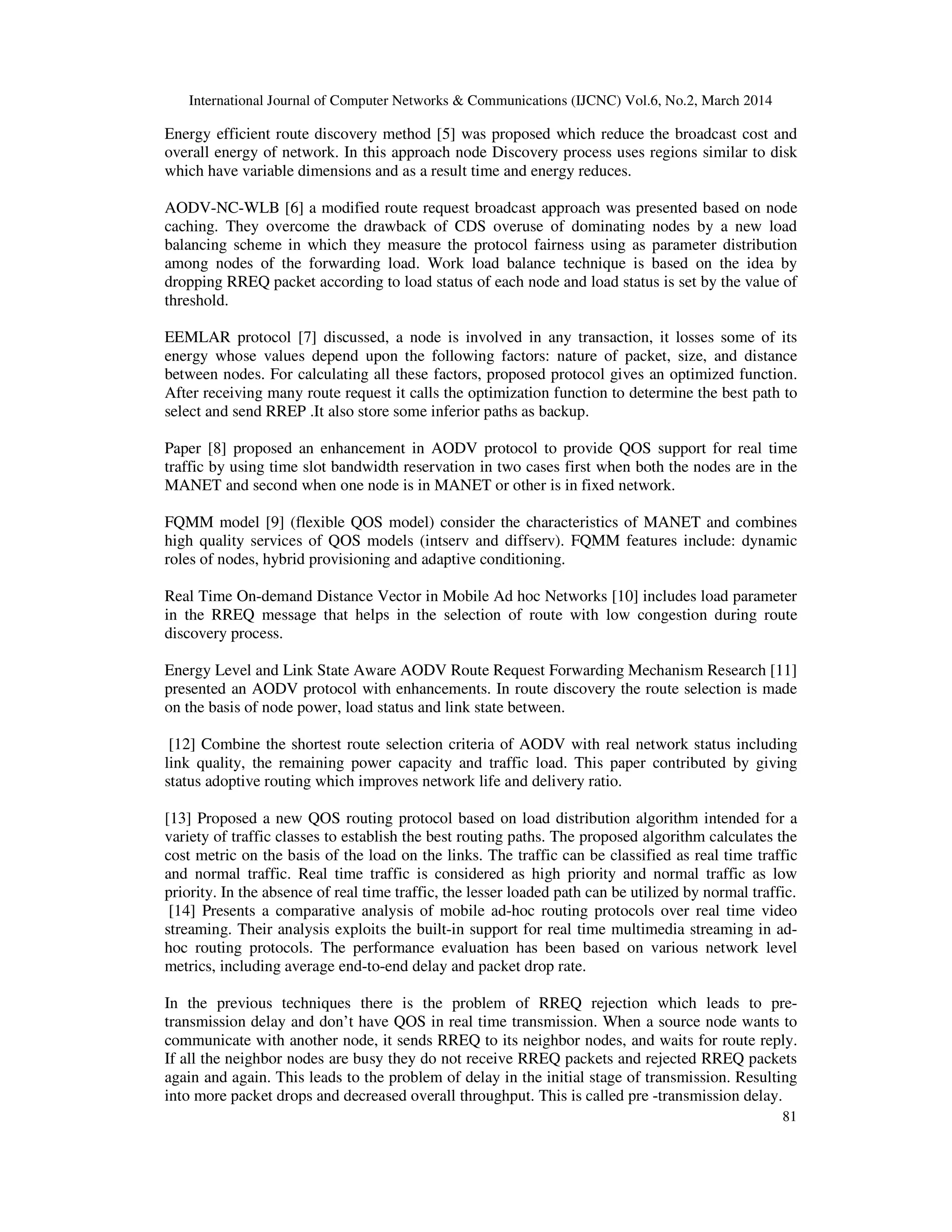International Journal of Computer Networks & Communications (IJCNC) Vol.6, No.2, March 2014
81
Energy efficient route discovery method [5] was proposed which reduce the broadcast cost and
overall energy of network. In this approach node Discovery process uses regions similar to disk
which have variable dimensions and as a result time and energy reduces.
AODV-NC-WLB [6] a modified route request broadcast approach was presented based on node
caching. They overcome the drawback of CDS overuse of dominating nodes by a new load
balancing scheme in which they measure the protocol fairness using as parameter distribution
among nodes of the forwarding load. Work load balance technique is based on the idea by
dropping RREQ packet according to load status of each node and load status is set by the value of
threshold.
EEMLAR protocol [7] discussed, a node is involved in any transaction, it losses some of its
energy whose values depend upon the following factors: nature of packet, size, and distance
between nodes. For calculating all these factors, proposed protocol gives an optimized function.
After receiving many route request it calls the optimization function to determine the best path to
select and send RREP .It also store some inferior paths as backup.
Paper [8] proposed an enhancement in AODV protocol to provide QOS support for real time
traffic by using time slot bandwidth reservation in two cases first when both the nodes are in the
MANET and second when one node is in MANET or other is in fixed network.
FQMM model [9] (flexible QOS model) consider the characteristics of MANET and combines
high quality services of QOS models (intserv and diffserv). FQMM features include: dynamic
roles of nodes, hybrid provisioning and adaptive conditioning.
Real Time On-demand Distance Vector in Mobile Ad hoc Networks [10] includes load parameter
in the RREQ message that helps in the selection of route with low congestion during route
discovery process.
Energy Level and Link State Aware AODV Route Request Forwarding Mechanism Research [11]
presented an AODV protocol with enhancements. In route discovery the route selection is made
on the basis of node power, load status and link state between.
[12] Combine the shortest route selection criteria of AODV with real network status including
link quality, the remaining power capacity and traffic load. This paper contributed by giving
status adoptive routing which improves network life and delivery ratio.
[13] Proposed a new QOS routing protocol based on load distribution algorithm intended for a
variety of traffic classes to establish the best routing paths. The proposed algorithm calculates the
cost metric on the basis of the load on the links. The traffic can be classified as real time traffic
and normal traffic. Real time traffic is considered as high priority and normal traffic as low
priority. In the absence of real time traffic, the lesser loaded path can be utilized by normal traffic.
[14] Presents a comparative analysis of mobile ad-hoc routing protocols over real time video
streaming. Their analysis exploits the built-in support for real time multimedia streaming in ad-
hoc routing protocols. The performance evaluation has been based on various network level
metrics, including average end-to-end delay and packet drop rate.
In the previous techniques there is the problem of RREQ rejection which leads to pre-
transmission delay and don’t have QOS in real time transmission. When a source node wants to
communicate with another node, it sends RREQ to its neighbor nodes, and waits for route reply.
If all the neighbor nodes are busy they do not receive RREQ packets and rejected RREQ packets
again and again. This leads to the problem of delay in the initial stage of transmission. Resulting
into more packet drops and decreased overall throughput. This is called pre -transmission delay.
 