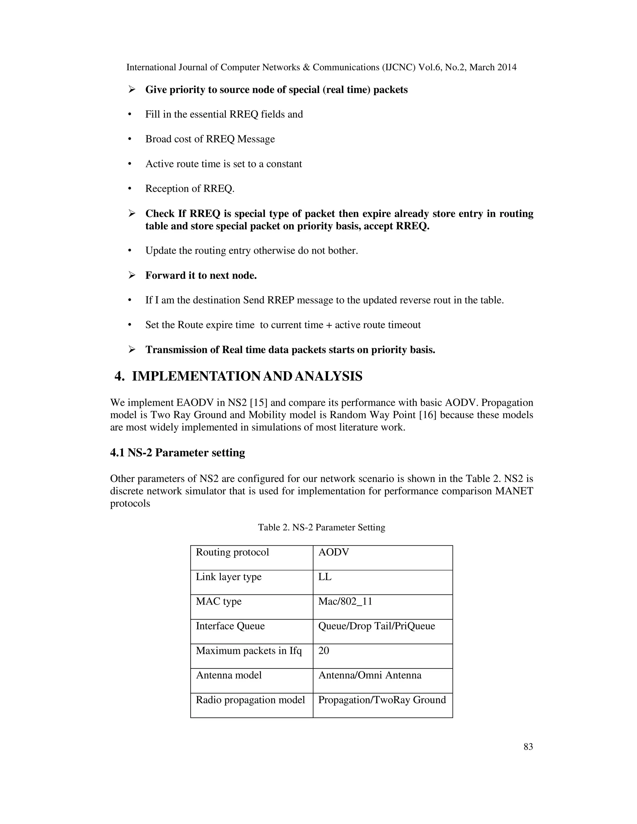 International Journal of Computer Networks & Communications (IJCNC) Vol.6, No.2, March 2014
83
Give priority to source node of special (real time) packets
• Fill in the essential RREQ fields and
• Broad cost of RREQ Message
• Active route time is set to a constant
• Reception of RREQ.
Check If RREQ is special type of packet then expire already store entry in routing
table and store special packet on priority basis, accept RREQ.
• Update the routing entry otherwise do not bother.
Forward it to next node.
• If I am the destination Send RREP message to the updated reverse rout in the table.
• Set the Route expire time to current time + active route timeout
Transmission of Real time data packets starts on priority basis.
4. IMPLEMENTATIONAND ANALYSIS
We implement EAODV in NS2 [15] and compare its performance with basic AODV. Propagation
model is Two Ray Ground and Mobility model is Random Way Point [16] because these models
are most widely implemented in simulations of most literature work.
4.1 NS-2 Parameter setting
Other parameters of NS2 are configured for our network scenario is shown in the Table 2. NS2 is
discrete network simulator that is used for implementation for performance comparison MANET
protocols
Table 2. NS-2 Parameter Setting
Routing protocol AODV
Link layer type LL
MAC type Mac/802_11
Interface Queue Queue/Drop Tail/PriQueue
Maximum packets in Ifq 20
Antenna model Antenna/Omni Antenna
Radio propagation model Propagation/TwoRay Ground
 