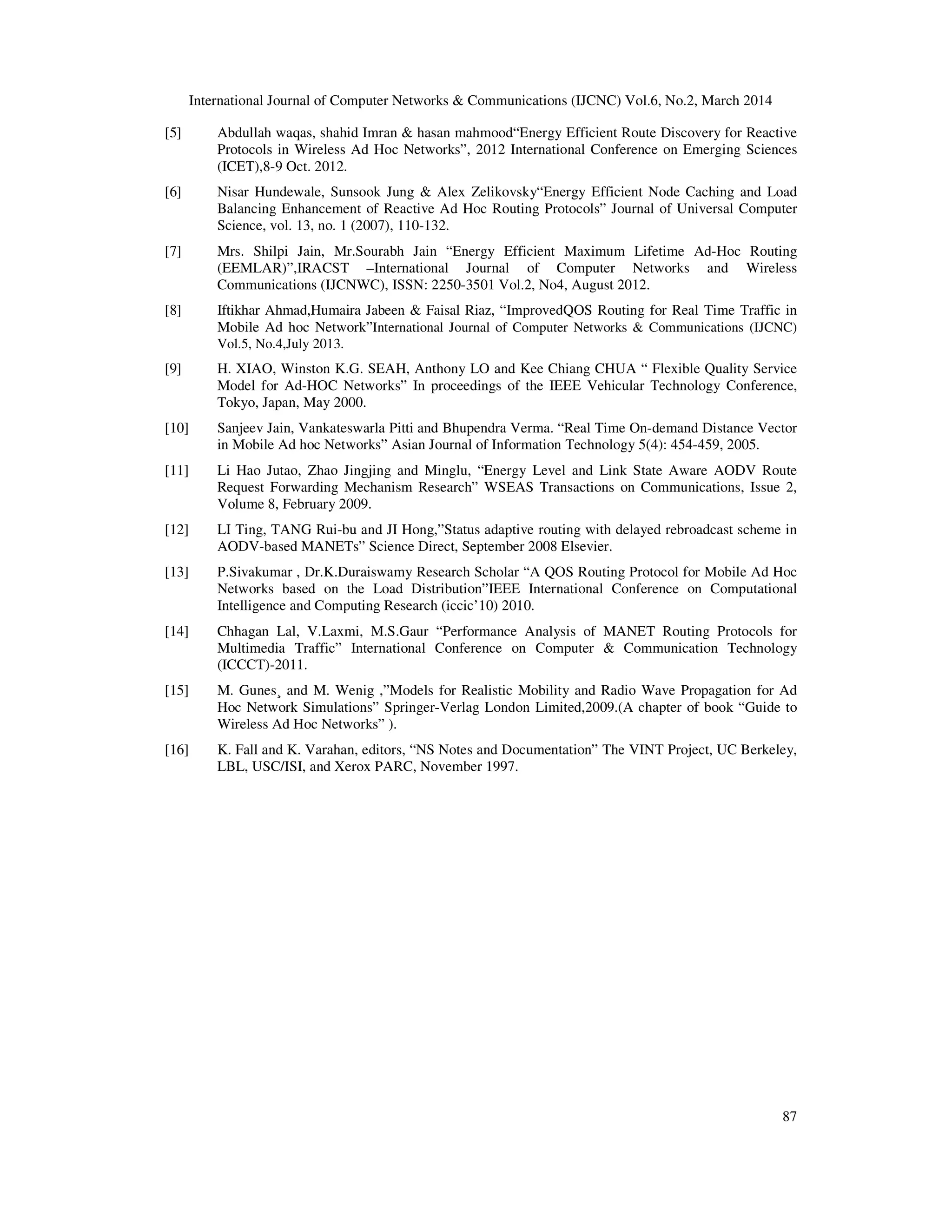 International Journal of Computer Networks & Communications (IJCNC) Vol.6, No.2, March 2014
87
[5] Abdullah waqas, shahid Imran & hasan mahmood“Energy Efficient Route Discovery for Reactive
Protocols in Wireless Ad Hoc Networks”, 2012 International Conference on Emerging Sciences
(ICET),8-9 Oct. 2012.
[6] Nisar Hundewale, Sunsook Jung & Alex Zelikovsky“Energy Efficient Node Caching and Load
Balancing Enhancement of Reactive Ad Hoc Routing Protocols” Journal of Universal Computer
Science, vol. 13, no. 1 (2007), 110-132.
[7] Mrs. Shilpi Jain, Mr.Sourabh Jain “Energy Efficient Maximum Lifetime Ad-Hoc Routing
(EEMLAR)”,IRACST –International Journal of Computer Networks and Wireless
Communications (IJCNWC), ISSN: 2250-3501 Vol.2, No4, August 2012.
[8] Iftikhar Ahmad,Humaira Jabeen & Faisal Riaz, “ImprovedQOS Routing for Real Time Traffic in
Mobile Ad hoc Network”International Journal of Computer Networks & Communications (IJCNC)
Vol.5, No.4,July 2013.
[9] H. XIAO, Winston K.G. SEAH, Anthony LO and Kee Chiang CHUA “ Flexible Quality Service
Model for Ad-HOC Networks” In proceedings of the IEEE Vehicular Technology Conference,
Tokyo, Japan, May 2000.
[10] Sanjeev Jain, Vankateswarla Pitti and Bhupendra Verma. “Real Time On-demand Distance Vector
in Mobile Ad hoc Networks” Asian Journal of Information Technology 5(4): 454-459, 2005.
[11] Li Hao Jutao, Zhao Jingjing and Minglu, “Energy Level and Link State Aware AODV Route
Request Forwarding Mechanism Research” WSEAS Transactions on Communications, Issue 2,
Volume 8, February 2009.
[12] LI Ting, TANG Rui-bu and JI Hong,”Status adaptive routing with delayed rebroadcast scheme in
AODV-based MANETs” Science Direct, September 2008 Elsevier.
[13] P.Sivakumar , Dr.K.Duraiswamy Research Scholar “A QOS Routing Protocol for Mobile Ad Hoc
Networks based on the Load Distribution”IEEE International Conference on Computational
Intelligence and Computing Research (iccic’10) 2010.
[14] Chhagan Lal, V.Laxmi, M.S.Gaur “Performance Analysis of MANET Routing Protocols for
Multimedia Traffic” International Conference on Computer & Communication Technology
(ICCCT)-2011.
[15] M. Gunes¸ and M. Wenig ,”Models for Realistic Mobility and Radio Wave Propagation for Ad
Hoc Network Simulations” Springer-Verlag London Limited,2009.(A chapter of book “Guide to
Wireless Ad Hoc Networks” ).
[16] K. Fall and K. Varahan, editors, “NS Notes and Documentation” The VINT Project, UC Berkeley,
LBL, USC/ISI, and Xerox PARC, November 1997.
 