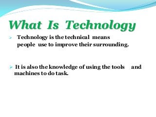 What Is Technology
 Technology is the technical means
people use to improve their surrounding.
 It is also the knowledge of using the tools and
machines to do task.
 