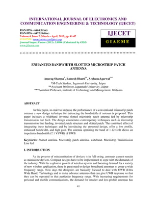 INTERNATIONAL JOURNAL OF ELECTRONICS AND
   International Journal of Electronics and Communication Engineering & Technology (IJECET), ISSN
   0976 – 6464(Print), ISSN 0976 – 6472(Online) Volume 4, Issue 2, March – April (2013), © IAEME
COMMUNICATION ENGINEERING & TECHNOLOGY (IJECET)
ISSN 0976 – 6464(Print)
ISSN 0976 – 6472(Online)
Volume 4, Issue 2, March – April, 2013, pp. 41-47
                                                                           IJECET
© IAEME: www.iaeme.com/ijecet.asp
Journal Impact Factor (2013): 5.8896 (Calculated by GISI)                ©IAEME
www.jifactor.com




         ENHANCED BANDWIDTH SLOTTED MICROSTRIP PATCH
                          ANTENNA

                    Anurag Sharma*, Ramesh Bharti**, ArchanaAgarwal***
                          *M-Tech Student, Jagannath University, Jaipur
                       **Assistant Professor, Jagannath University, Jaipur
            ***Assistant Professor, Institute of Technology and Management, Bhilwara



   ABSTRACT

            In this paper, in order to improve the performance of a conventional microstrip patch
   antenna a new design technique for enhancing the bandwidth of antenna is proposed. This
   paper includes a wideband inverted slotted microstrip patch antenna fed by microstrip
   transmission line feed. The design enumerates contemporary techniques such as microstrip
   transmission line feeding, inverted patch structure and slotted patch. The combined effect of
   integrating these techniques and by introducing the proposed design, offer a low profile,
   enhanced bandwidth, and high gain. The antenna operating the band of 1-12 GHz shows an
   impedance bandwidth (2:1 VSWR) of UWB.

   Keywords: Slotted antenna, Microstrip patch antenna, wideband, Microstrip Transmission
   Line fed.

   I. INTRODUCTION

           As the process of miniaturization of devices is in full swing, antennas cannot remain
   as standalone devices. Compact designs have to be implemented to cope with the demands of
   the industry. With the explosive growth of wireless system and booming demand for a variety
   of new wireless application, there is great need to design broadband antennas to cover a wide
   frequency range. Now days the designers are basically focused to deal with UWB (Ultra
   Wide Band) Technology and to make advance antennas that can give UWB response so that
   they can be operated in that particular frequency range. With increasing requirements for
   personal and mobile communications, the demand for smaller and low-profile antennas has

                                                41
 