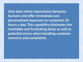 Chat bots mimic interactions between
humans and offer immediate and
personalized responses to customers 24
hours a day. Th...