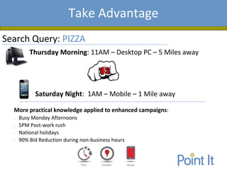 Presentation AgendaTake Advantage
Search Query: PIZZA
Thursday Morning: 11AM – Desktop PC – 5 Miles away
Saturday Night: 1AM – Mobile – 1 Mile away
More practical knowledge applied to enhanced campaigns:
• Busy Monday Afternoons
• 5PM Post-work rush
• National holidays
• 90% Bid Reduction during non-business hours
 