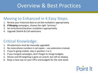 Presentation AgendaOverview & Best Practices
Moving to Enhanced in 4 Easy Steps:
1. Review your historical data to set bid multipliers appropriately.
2. If Merging campaigns, choose the right “primary.”
3. Set time/device/location multipliers appropriately.
4. Upgrade Sitelink & Call extensions
Critical Knowledge:
1. All extensions must be manually upgraded.
2. No more phone numbers in ad copies – use extensions instead.
3. If you’re going mobile, stay in position 1 or 2.
4. If you merged campaigns, don’t forget to merge budgets.
5. Device and OS targeting is gone on search, but still on display.
6. Keep a close eye on your CPCs and budgets for the next week.
 